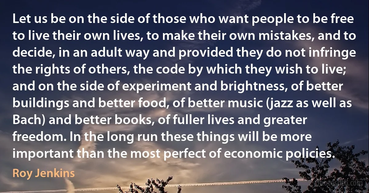 Let us be on the side of those who want people to be free to live their own lives, to make their own mistakes, and to decide, in an adult way and provided they do not infringe the rights of others, the code by which they wish to live; and on the side of experiment and brightness, of better buildings and better food, of better music (jazz as well as Bach) and better books, of fuller lives and greater freedom. In the long run these things will be more important than the most perfect of economic policies. (Roy Jenkins)