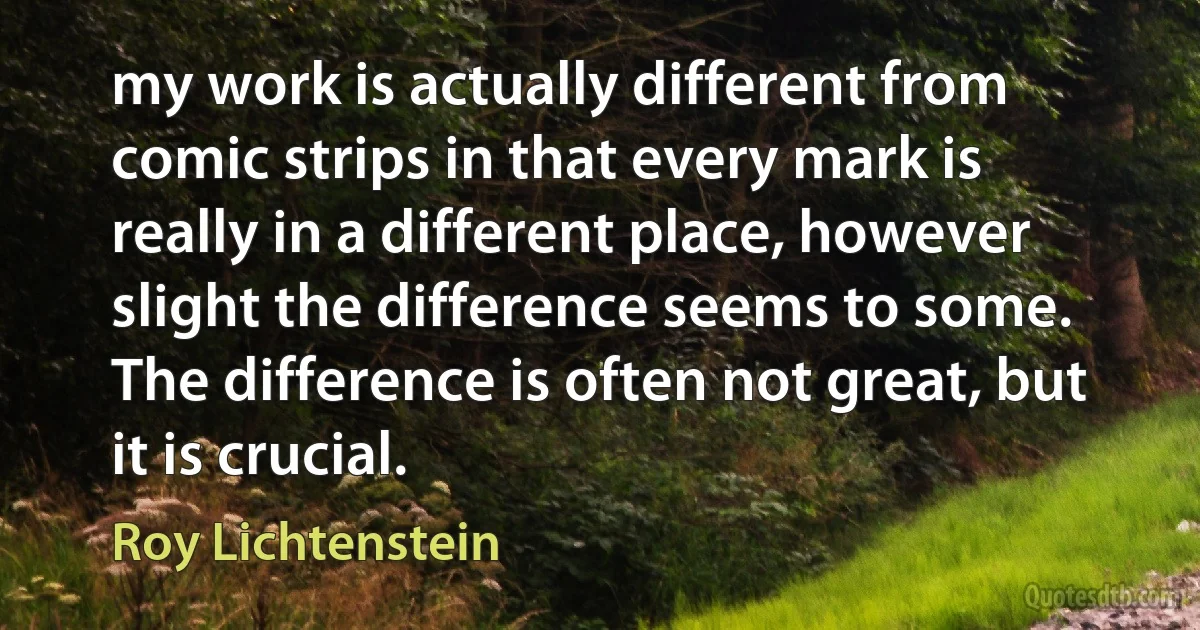 my work is actually different from comic strips in that every mark is really in a different place, however slight the difference seems to some. The difference is often not great, but it is crucial. (Roy Lichtenstein)