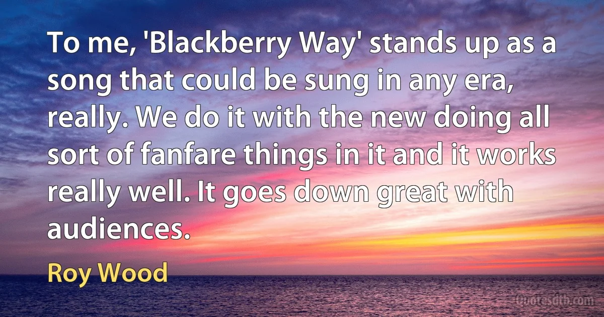 To me, 'Blackberry Way' stands up as a song that could be sung in any era, really. We do it with the new doing all sort of fanfare things in it and it works really well. It goes down great with audiences. (Roy Wood)