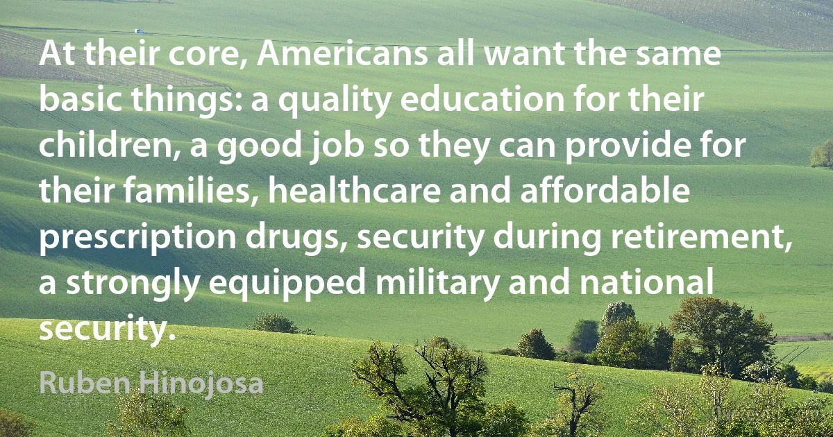 At their core, Americans all want the same basic things: a quality education for their children, a good job so they can provide for their families, healthcare and affordable prescription drugs, security during retirement, a strongly equipped military and national security. (Ruben Hinojosa)