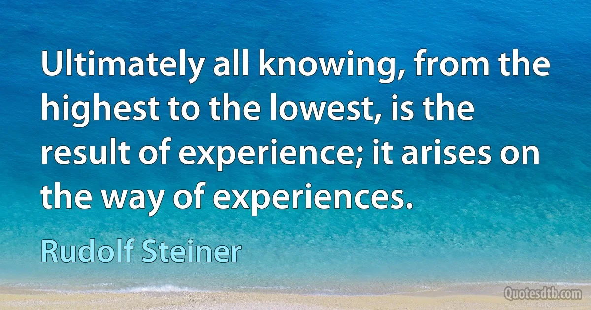 Ultimately all knowing, from the highest to the lowest, is the result of experience; it arises on the way of experiences. (Rudolf Steiner)