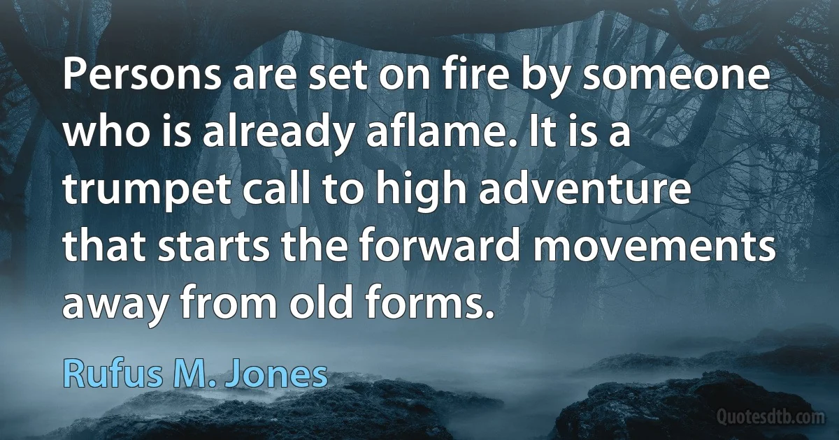 Persons are set on fire by someone who is already aflame. It is a trumpet call to high adventure that starts the forward movements away from old forms. (Rufus M. Jones)