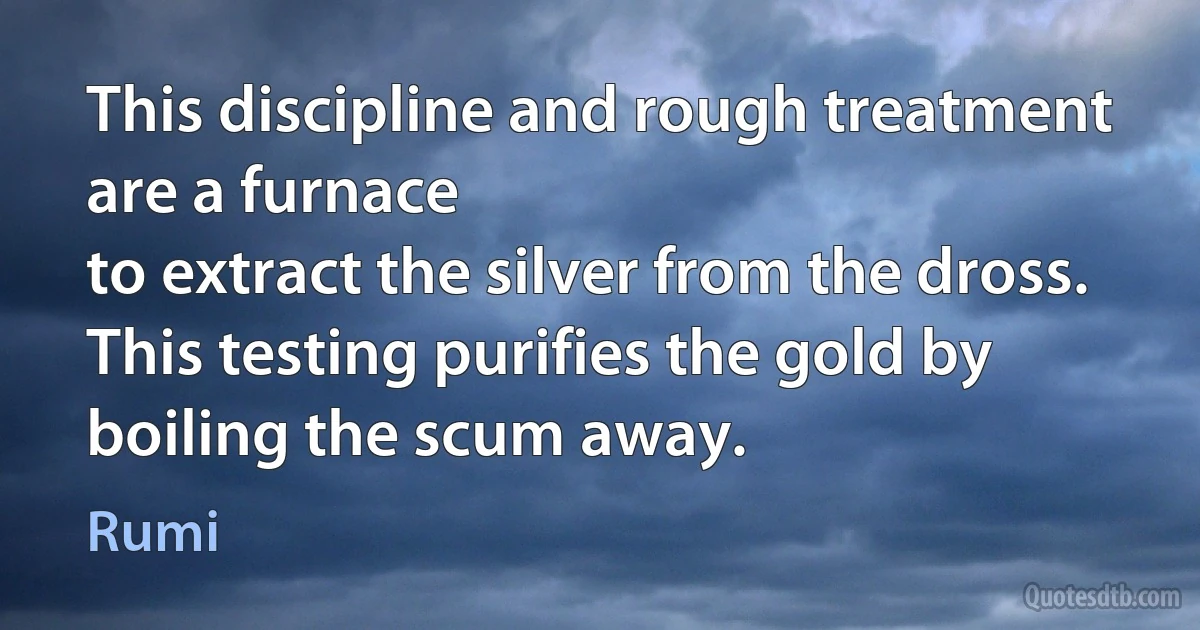 This discipline and rough treatment are a furnace
to extract the silver from the dross.
This testing purifies the gold by boiling the scum away. (Rumi)