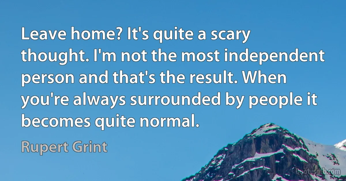 Leave home? It's quite a scary thought. I'm not the most independent person and that's the result. When you're always surrounded by people it becomes quite normal. (Rupert Grint)