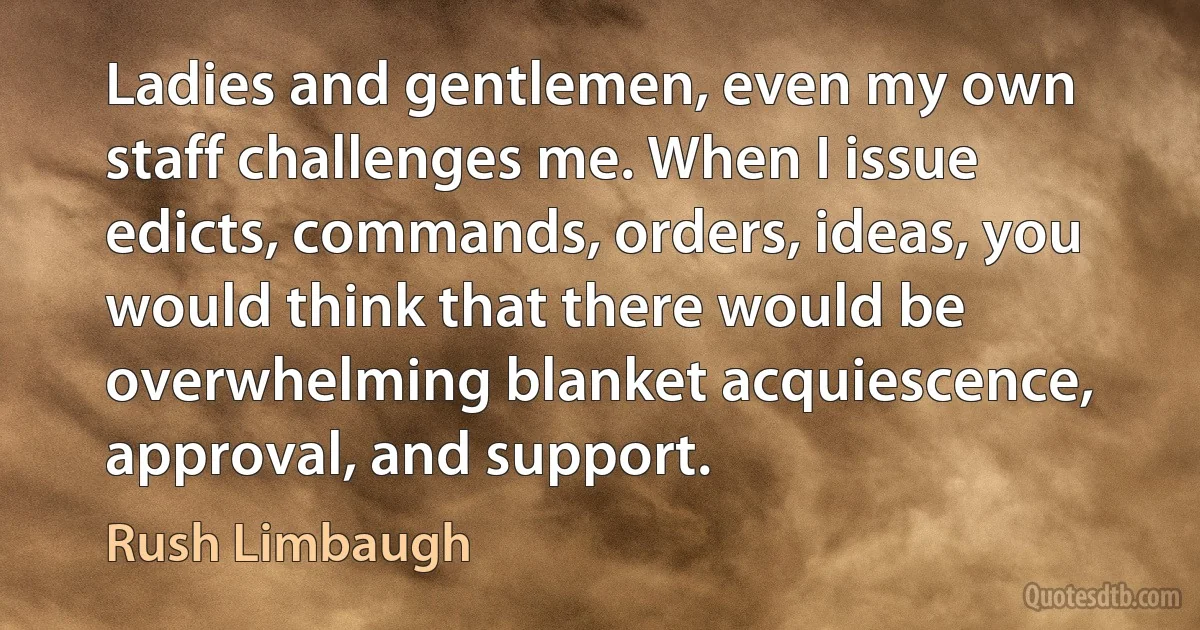 Ladies and gentlemen, even my own staff challenges me. When I issue edicts, commands, orders, ideas, you would think that there would be overwhelming blanket acquiescence, approval, and support. (Rush Limbaugh)