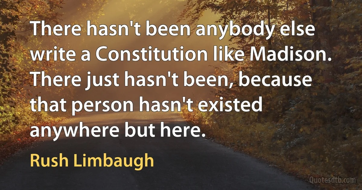 There hasn't been anybody else write a Constitution like Madison. There just hasn't been, because that person hasn't existed anywhere but here. (Rush Limbaugh)