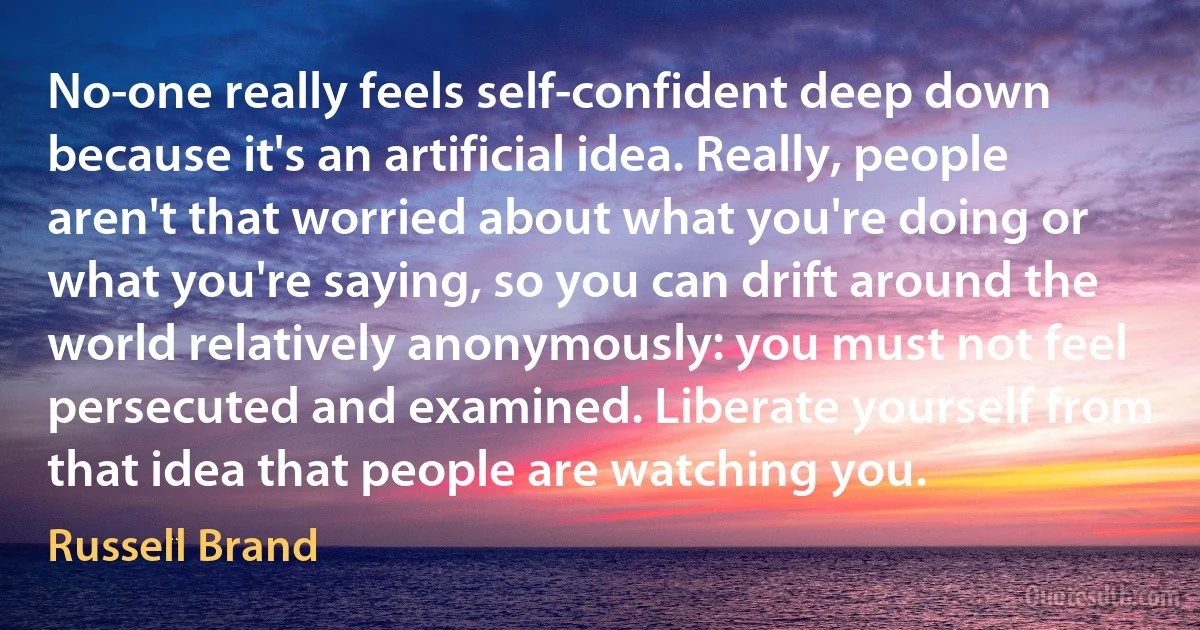 No-one really feels self-confident deep down because it's an artificial idea. Really, people aren't that worried about what you're doing or what you're saying, so you can drift around the world relatively anonymously: you must not feel persecuted and examined. Liberate yourself from that idea that people are watching you. (Russell Brand)