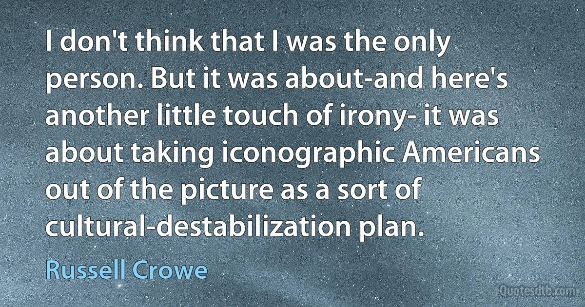 I don't think that I was the only person. But it was about-and here's another little touch of irony- it was about taking iconographic Americans out of the picture as a sort of cultural-destabilization plan. (Russell Crowe)