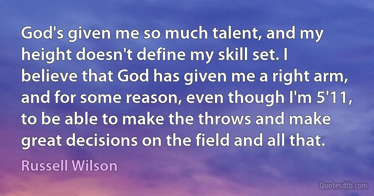 God's given me so much talent, and my height doesn't define my skill set. I believe that God has given me a right arm, and for some reason, even though I'm 5'11, to be able to make the throws and make great decisions on the field and all that. (Russell Wilson)