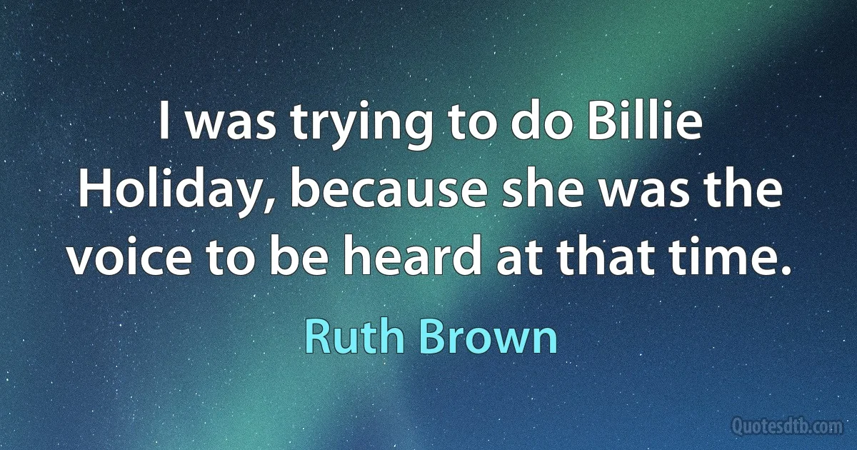 I was trying to do Billie Holiday, because she was the voice to be heard at that time. (Ruth Brown)