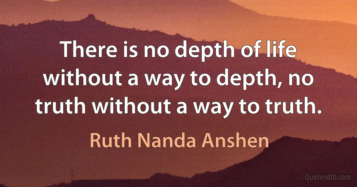 There is no depth of life without a way to depth, no truth without a way to truth. (Ruth Nanda Anshen)