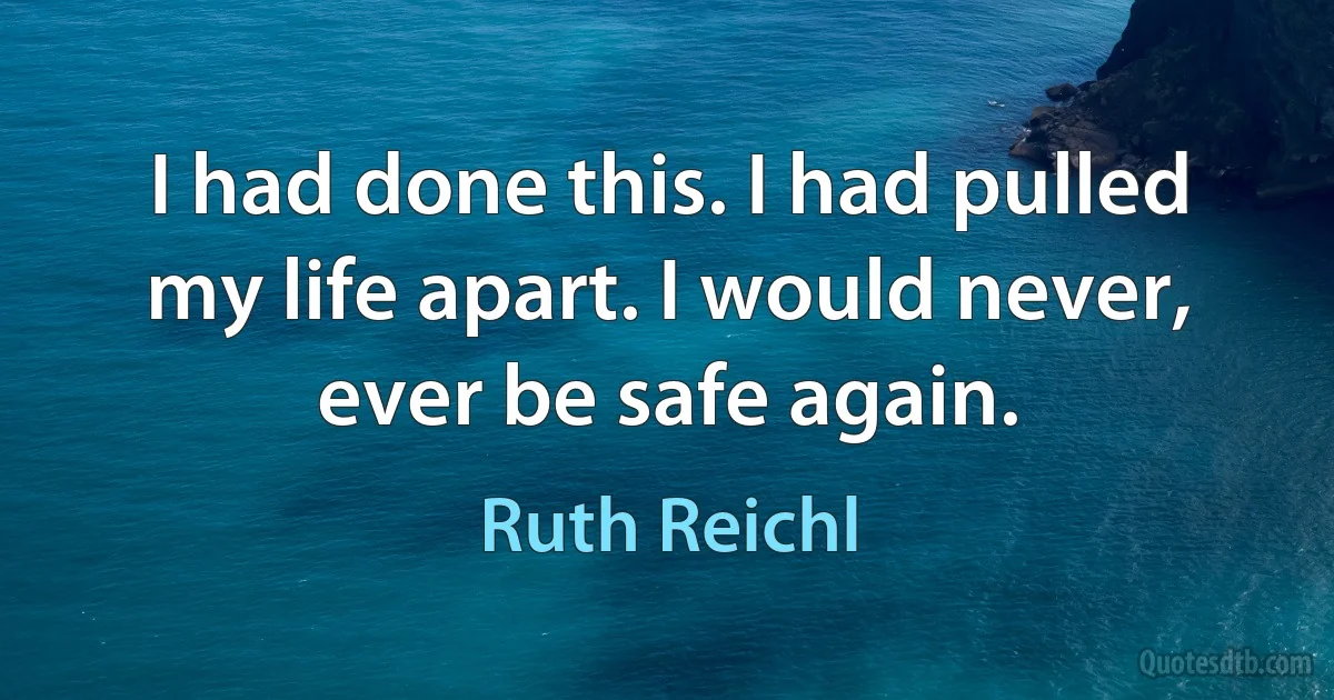 I had done this. I had pulled my life apart. I would never, ever be safe again. (Ruth Reichl)