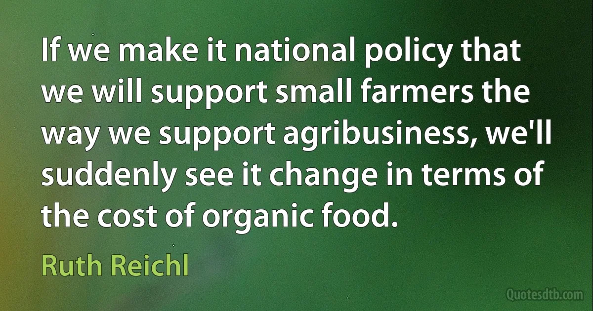 If we make it national policy that we will support small farmers the way we support agribusiness, we'll suddenly see it change in terms of the cost of organic food. (Ruth Reichl)