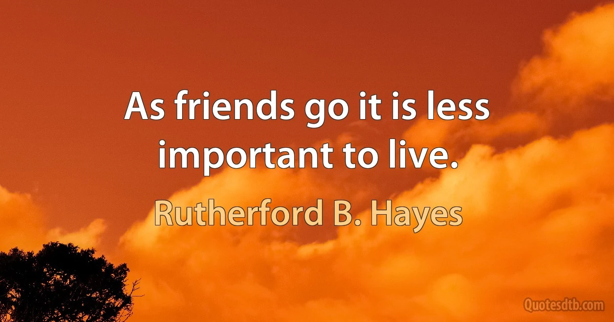 As friends go it is less important to live. (Rutherford B. Hayes)