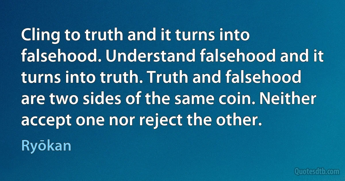 Cling to truth and it turns into falsehood. Understand falsehood and it turns into truth. Truth and falsehood are two sides of the same coin. Neither accept one nor reject the other. (Ryōkan)