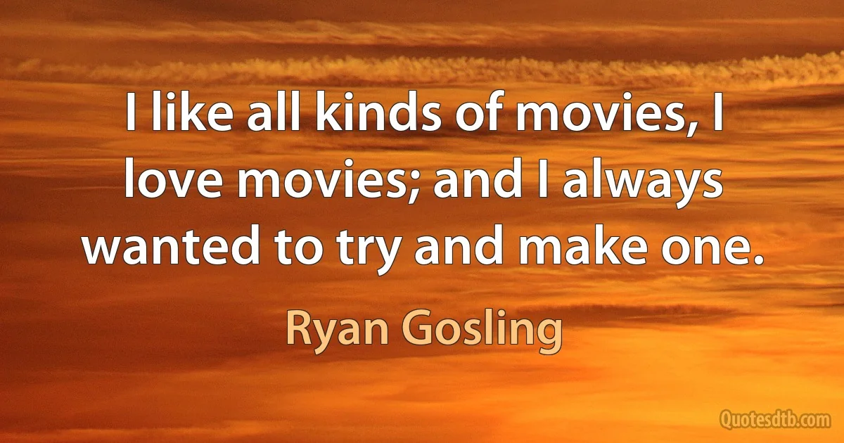 I like all kinds of movies, I love movies; and I always wanted to try and make one. (Ryan Gosling)