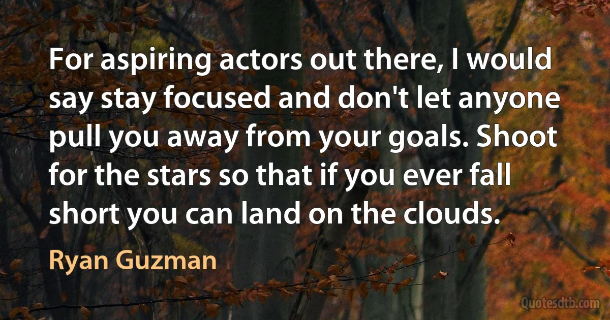 For aspiring actors out there, I would say stay focused and don't let anyone pull you away from your goals. Shoot for the stars so that if you ever fall short you can land on the clouds. (Ryan Guzman)