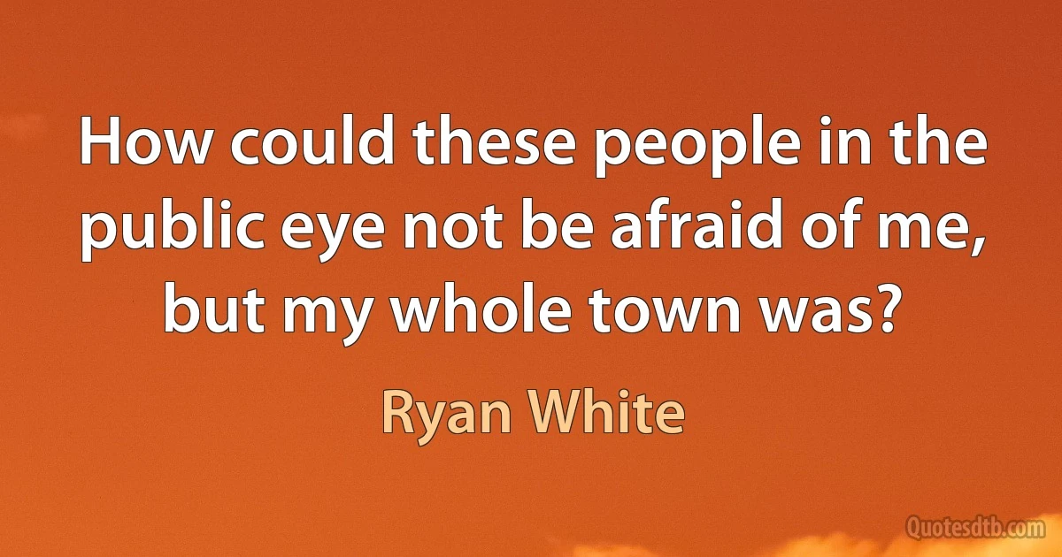 How could these people in the public eye not be afraid of me, but my whole town was? (Ryan White)