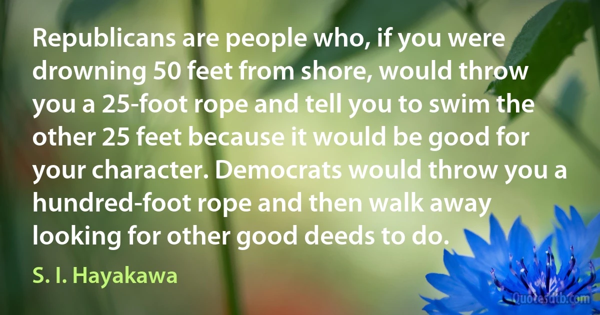 Republicans are people who, if you were drowning 50 feet from shore, would throw you a 25-foot rope and tell you to swim the other 25 feet because it would be good for your character. Democrats would throw you a hundred-foot rope and then walk away looking for other good deeds to do. (S. I. Hayakawa)