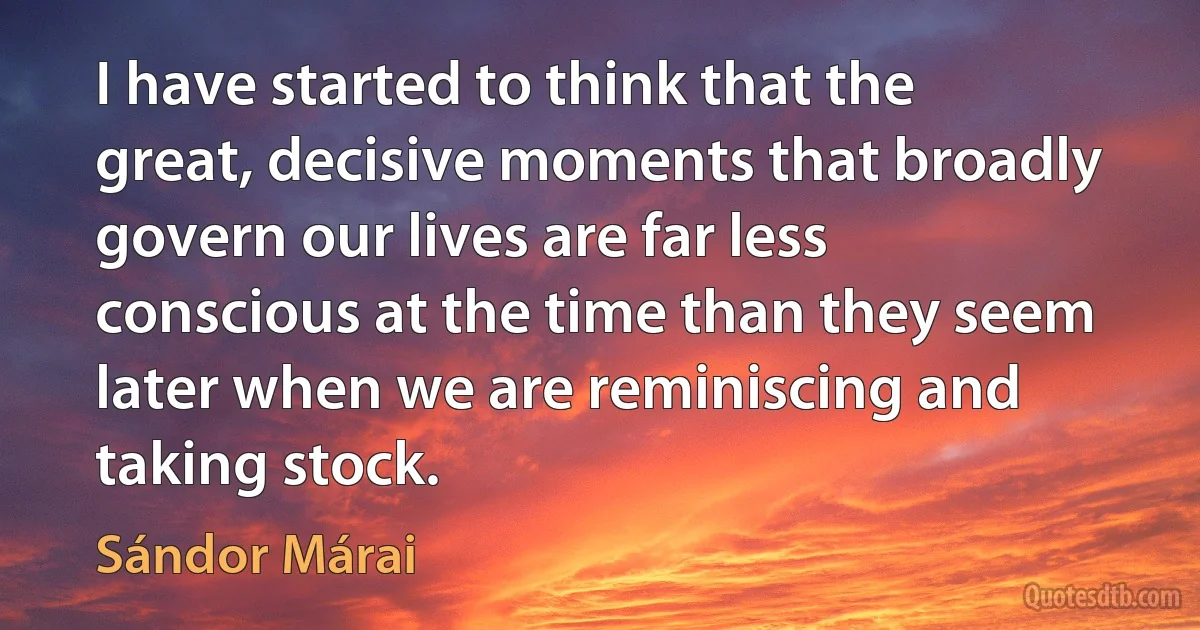 I have started to think that the great, decisive moments that broadly govern our lives are far less conscious at the time than they seem later when we are reminiscing and taking stock. (Sándor Márai)