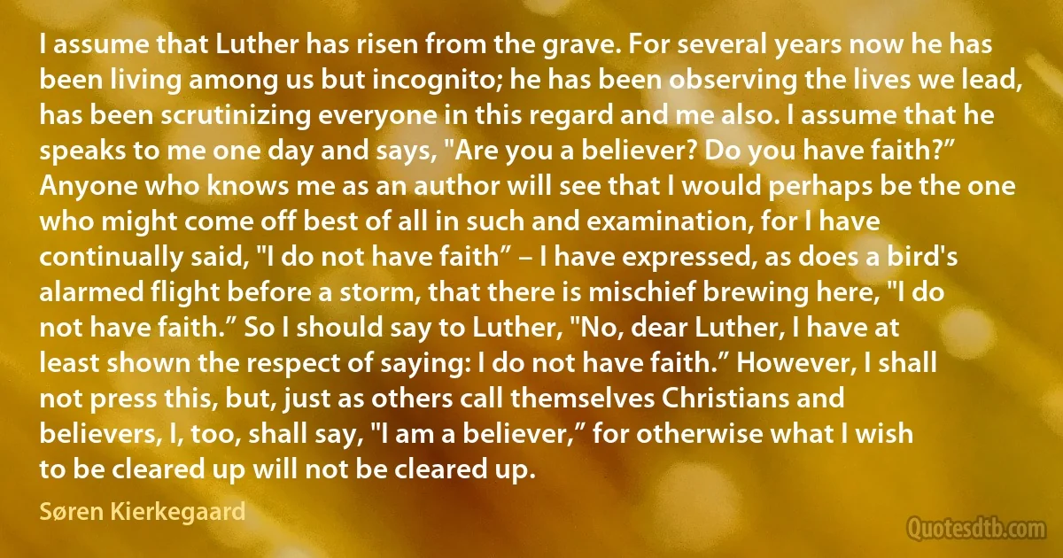 I assume that Luther has risen from the grave. For several years now he has been living among us but incognito; he has been observing the lives we lead, has been scrutinizing everyone in this regard and me also. I assume that he speaks to me one day and says, "Are you a believer? Do you have faith?” Anyone who knows me as an author will see that I would perhaps be the one who might come off best of all in such and examination, for I have continually said, "I do not have faith” – I have expressed, as does a bird's alarmed flight before a storm, that there is mischief brewing here, "I do not have faith.” So I should say to Luther, "No, dear Luther, I have at least shown the respect of saying: I do not have faith.” However, I shall not press this, but, just as others call themselves Christians and believers, I, too, shall say, "I am a believer,” for otherwise what I wish to be cleared up will not be cleared up. (Søren Kierkegaard)