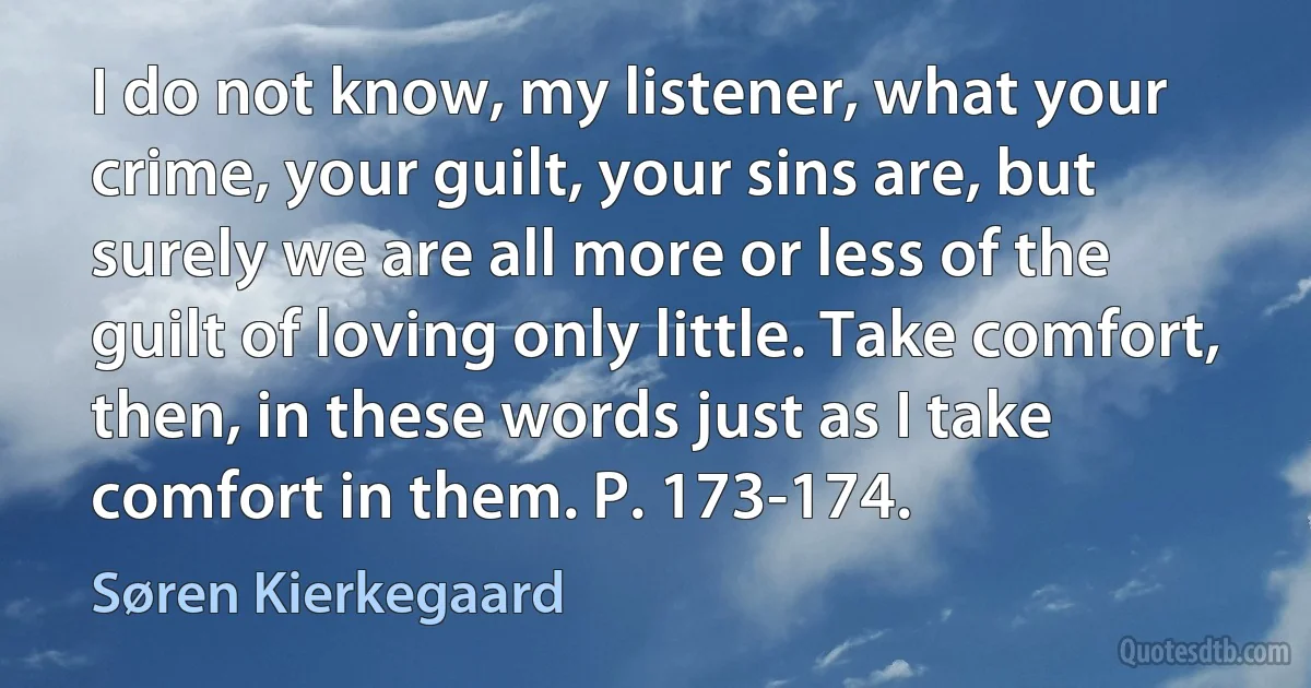 I do not know, my listener, what your crime, your guilt, your sins are, but surely we are all more or less of the guilt of loving only little. Take comfort, then, in these words just as I take comfort in them. P. 173-174. (Søren Kierkegaard)