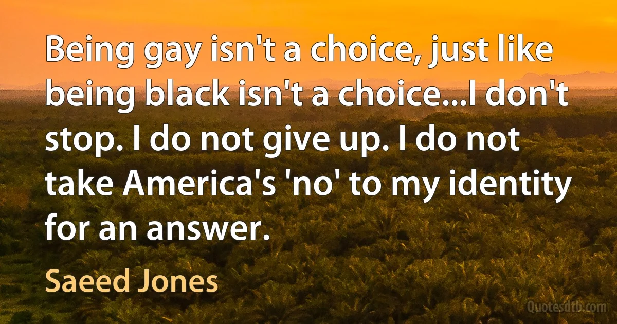 Being gay isn't a choice, just like being black isn't a choice...I don't stop. I do not give up. I do not take America's 'no' to my identity for an answer. (Saeed Jones)