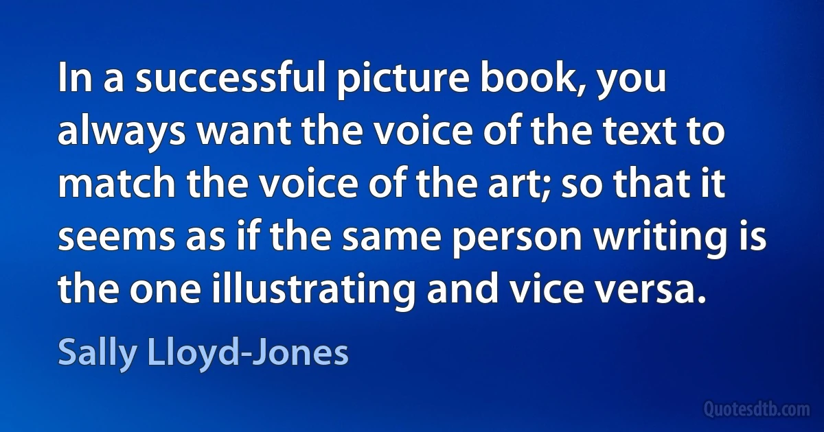 In a successful picture book, you always want the voice of the text to match the voice of the art; so that it seems as if the same person writing is the one illustrating and vice versa. (Sally Lloyd-Jones)