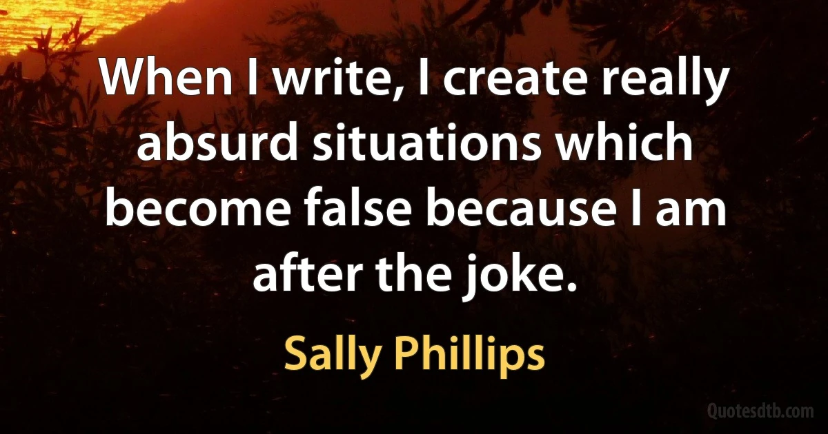 When I write, I create really absurd situations which become false because I am after the joke. (Sally Phillips)