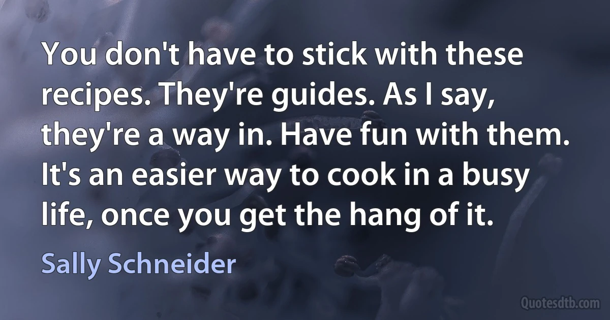 You don't have to stick with these recipes. They're guides. As I say, they're a way in. Have fun with them. It's an easier way to cook in a busy life, once you get the hang of it. (Sally Schneider)