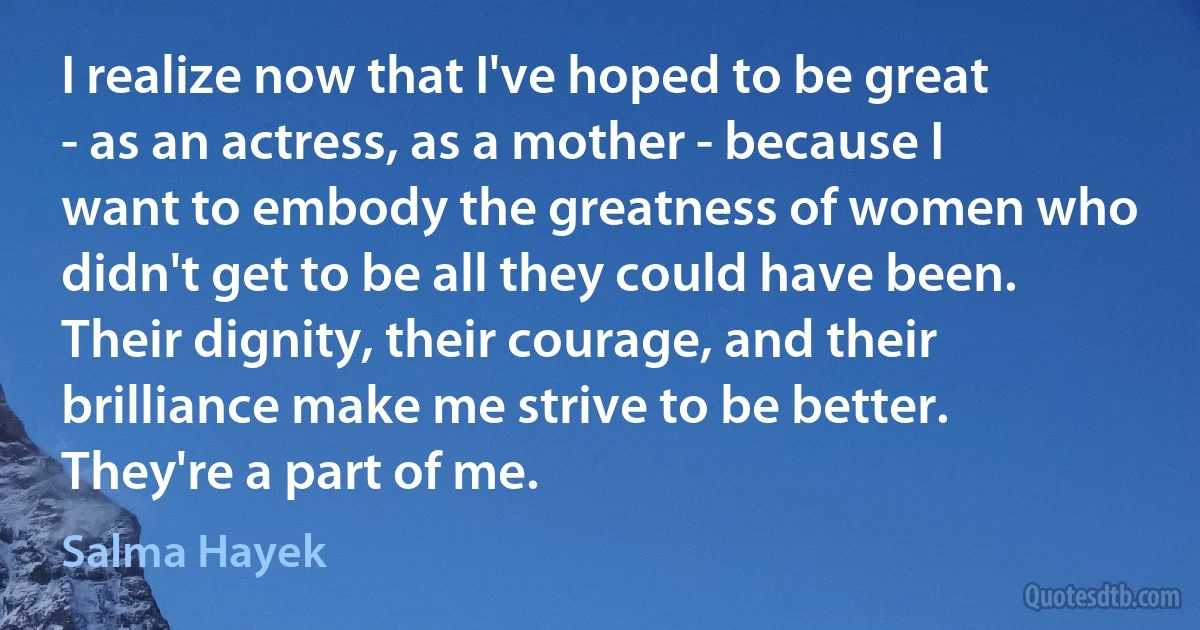 I realize now that I've hoped to be great - as an actress, as a mother - because I want to embody the greatness of women who didn't get to be all they could have been. Their dignity, their courage, and their brilliance make me strive to be better. They're a part of me. (Salma Hayek)