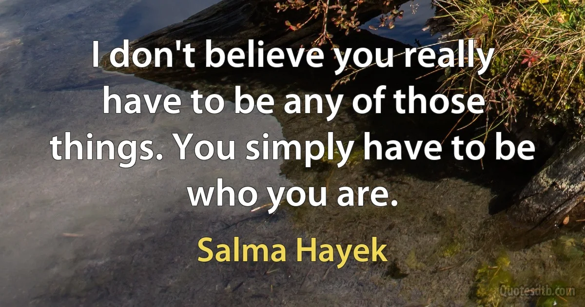 I don't believe you really have to be any of those things. You simply have to be who you are. (Salma Hayek)