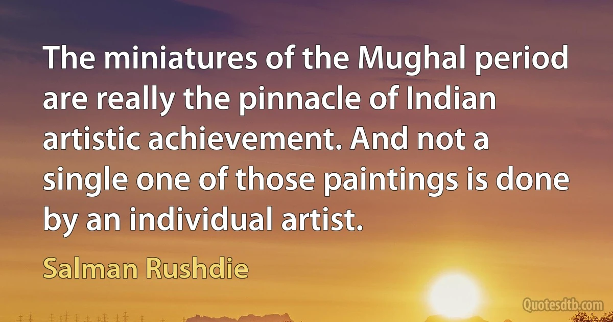 The miniatures of the Mughal period are really the pinnacle of Indian artistic achievement. And not a single one of those paintings is done by an individual artist. (Salman Rushdie)