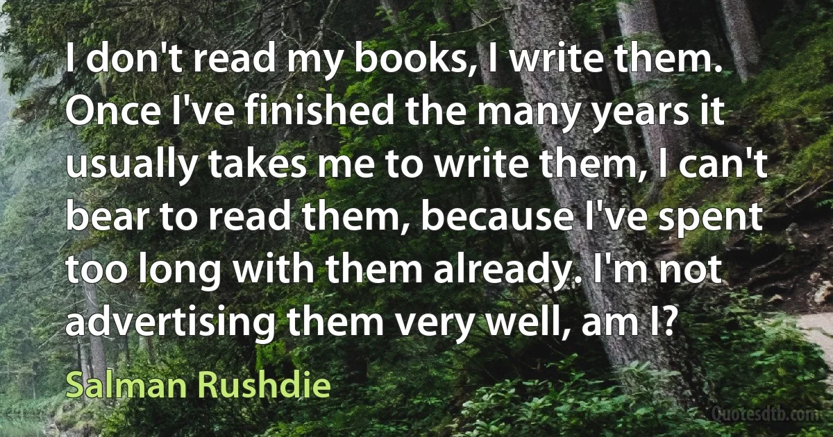 I don't read my books, I write them. Once I've finished the many years it usually takes me to write them, I can't bear to read them, because I've spent too long with them already. I'm not advertising them very well, am I? (Salman Rushdie)