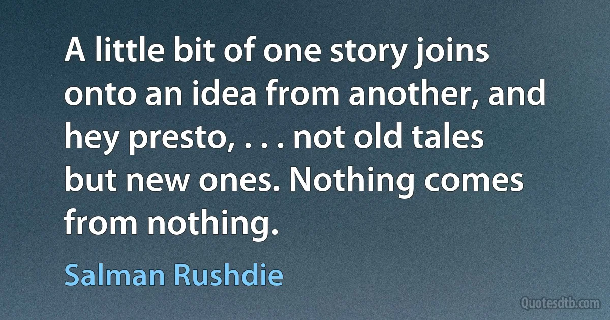 A little bit of one story joins onto an idea from another, and hey presto, . . . not old tales but new ones. Nothing comes from nothing. (Salman Rushdie)