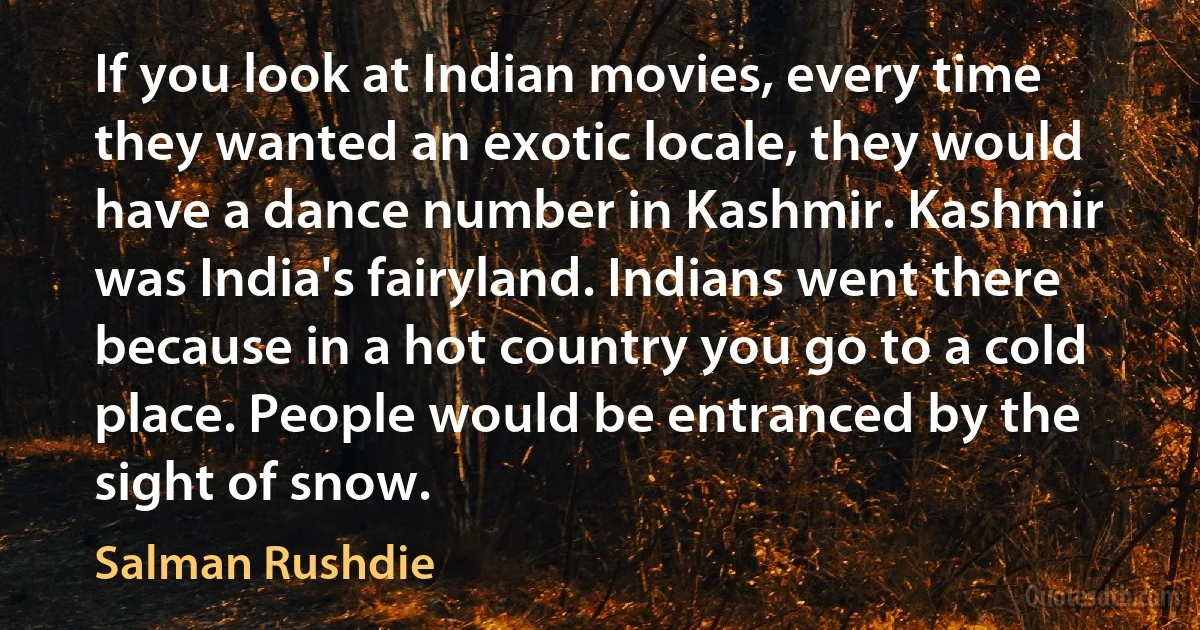 If you look at Indian movies, every time they wanted an exotic locale, they would have a dance number in Kashmir. Kashmir was India's fairyland. Indians went there because in a hot country you go to a cold place. People would be entranced by the sight of snow. (Salman Rushdie)