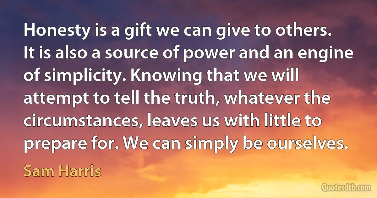 Honesty is a gift we can give to others. It is also a source of power and an engine of simplicity. Knowing that we will attempt to tell the truth, whatever the circumstances, leaves us with little to prepare for. We can simply be ourselves. (Sam Harris)