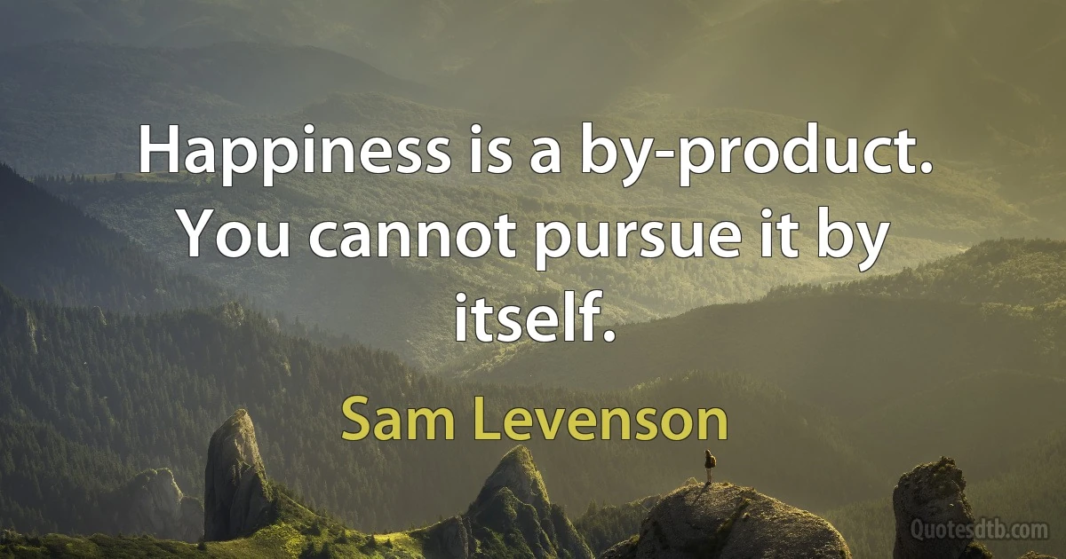 Happiness is a by-product. You cannot pursue it by itself. (Sam Levenson)