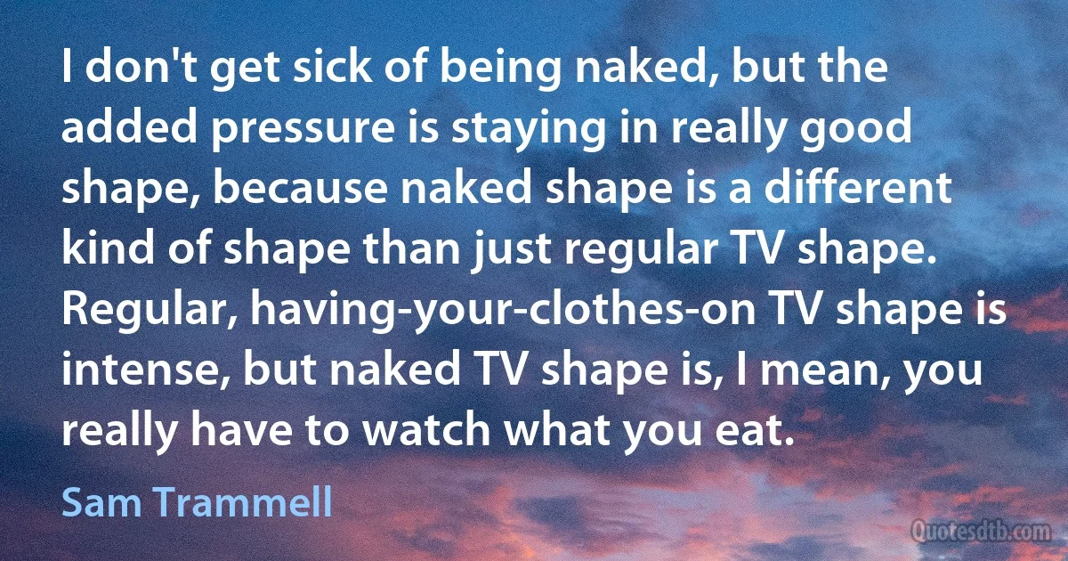 I don't get sick of being naked, but the added pressure is staying in really good shape, because naked shape is a different kind of shape than just regular TV shape. Regular, having-your-clothes-on TV shape is intense, but naked TV shape is, I mean, you really have to watch what you eat. (Sam Trammell)