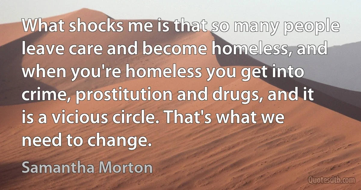 What shocks me is that so many people leave care and become homeless, and when you're homeless you get into crime, prostitution and drugs, and it is a vicious circle. That's what we need to change. (Samantha Morton)