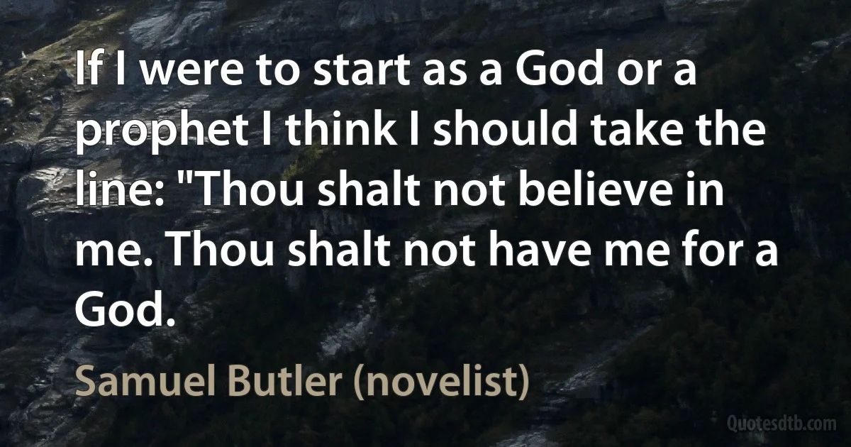 If I were to start as a God or a prophet I think I should take the line: "Thou shalt not believe in me. Thou shalt not have me for a God. (Samuel Butler (novelist))