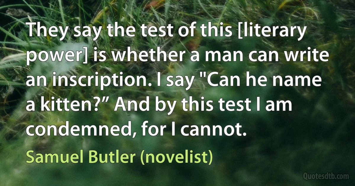 They say the test of this [literary power] is whether a man can write an inscription. I say "Can he name a kitten?” And by this test I am condemned, for I cannot. (Samuel Butler (novelist))