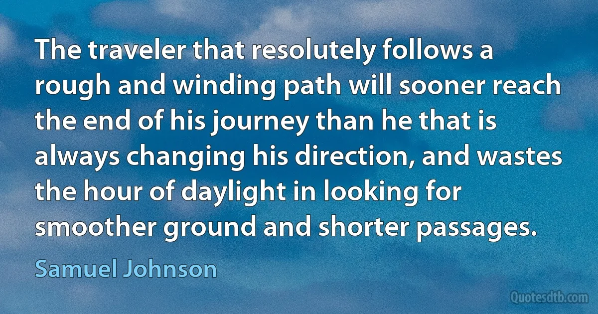 The traveler that resolutely follows a rough and winding path will sooner reach the end of his journey than he that is always changing his direction, and wastes the hour of daylight in looking for smoother ground and shorter passages. (Samuel Johnson)