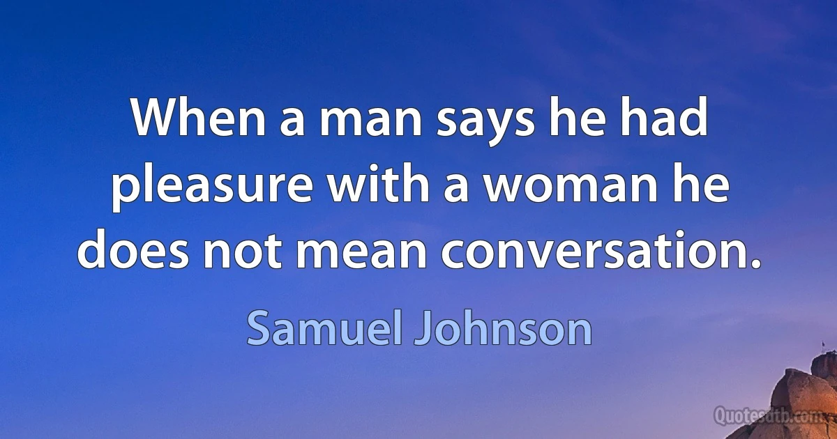 When a man says he had pleasure with a woman he does not mean conversation. (Samuel Johnson)