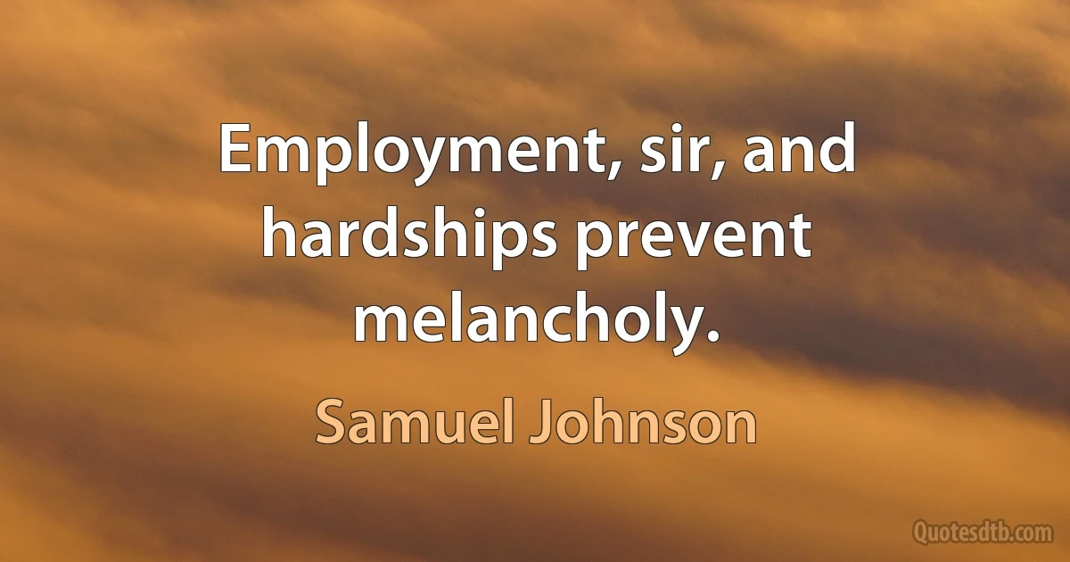 Employment, sir, and hardships prevent melancholy. (Samuel Johnson)