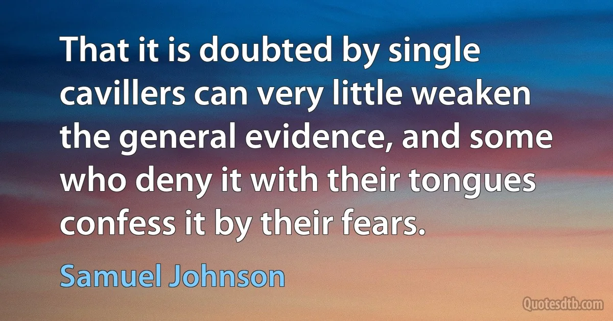 That it is doubted by single cavillers can very little weaken the general evidence, and some who deny it with their tongues confess it by their fears. (Samuel Johnson)