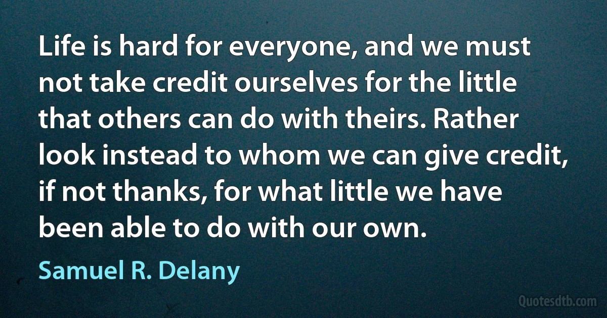 Life is hard for everyone, and we must not take credit ourselves for the little that others can do with theirs. Rather look instead to whom we can give credit, if not thanks, for what little we have been able to do with our own. (Samuel R. Delany)