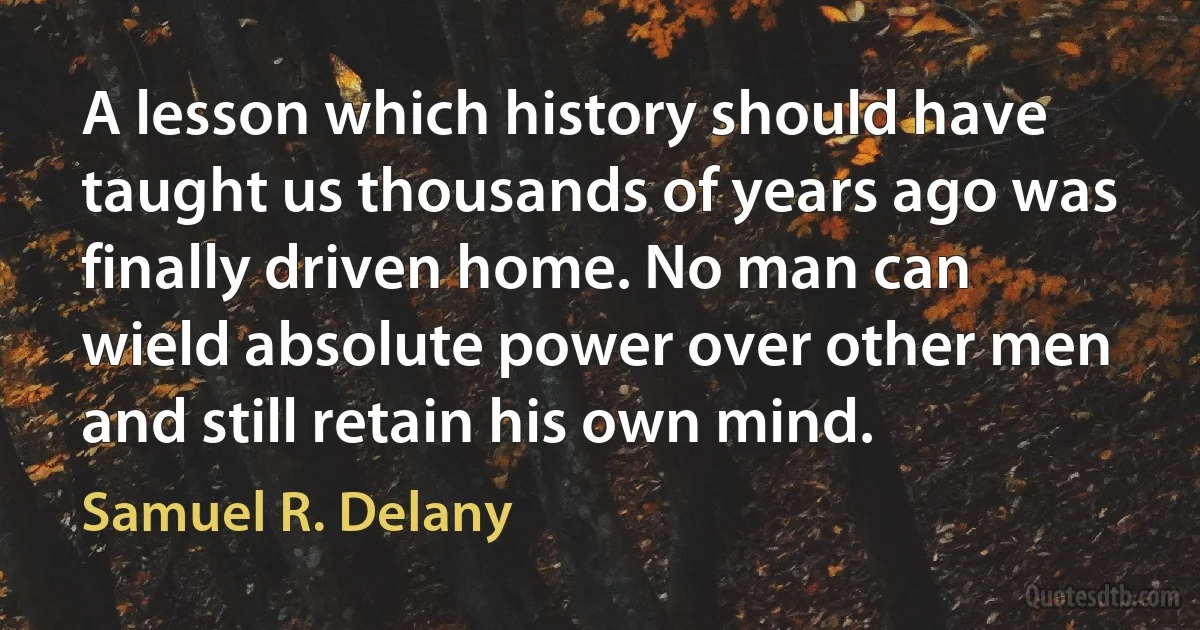 A lesson which history should have taught us thousands of years ago was finally driven home. No man can wield absolute power over other men and still retain his own mind. (Samuel R. Delany)