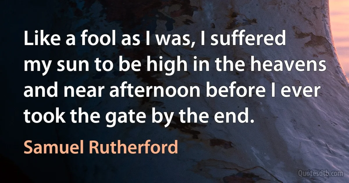 Like a fool as I was, I suffered my sun to be high in the heavens and near afternoon before I ever took the gate by the end. (Samuel Rutherford)