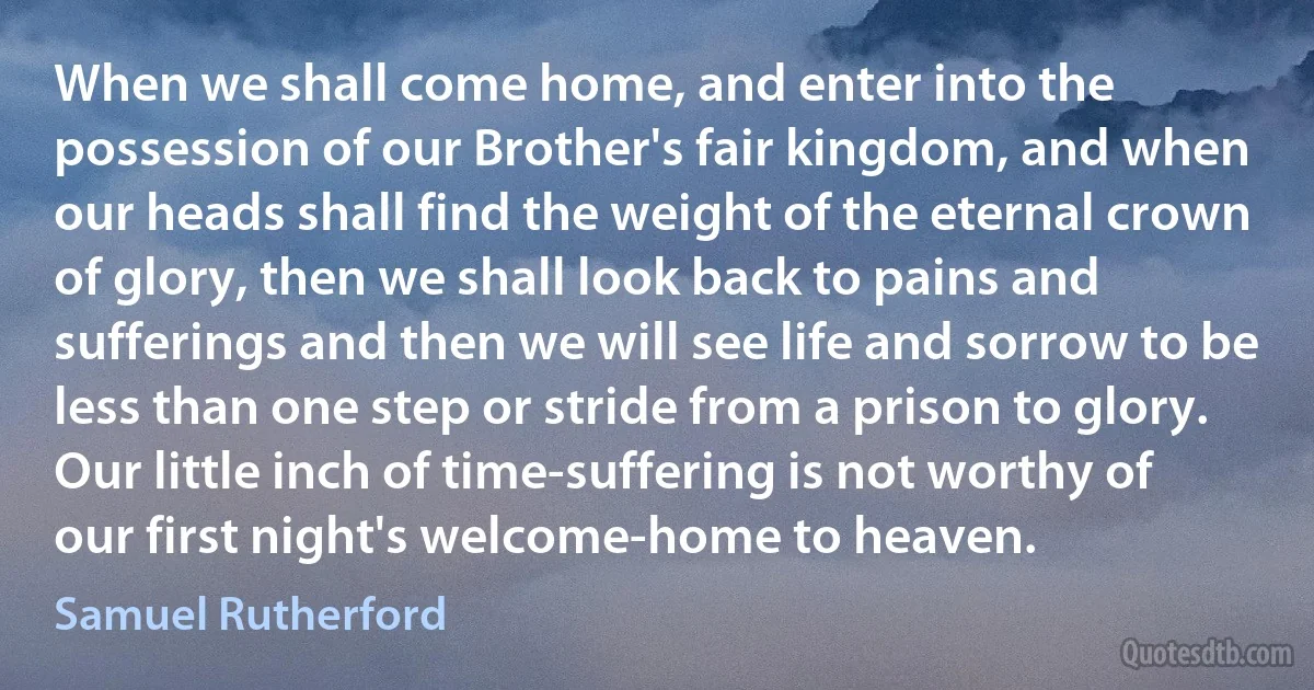 When we shall come home, and enter into the possession of our Brother's fair kingdom, and when our heads shall find the weight of the eternal crown of glory, then we shall look back to pains and sufferings and then we will see life and sorrow to be less than one step or stride from a prison to glory. Our little inch of time-suffering is not worthy of our first night's welcome-home to heaven. (Samuel Rutherford)